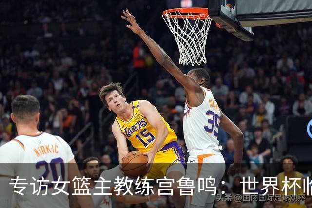 专访女篮主教练宫鲁鸣：世界杯临近，队伍正逐渐成形