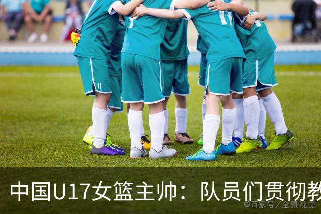 中国U17女篮主帅：队员们贯彻教练意图顽强追分 备战目标更清晰