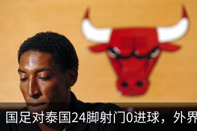 国足对泰国24脚射门0进球，外界热议：大好局面真是让人恶心