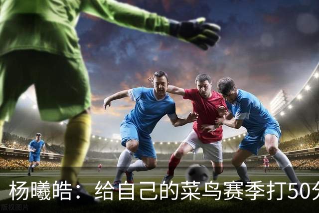 杨曦皓：给自己的菜鸟赛季打50分 未来想在国家队站稳脚跟